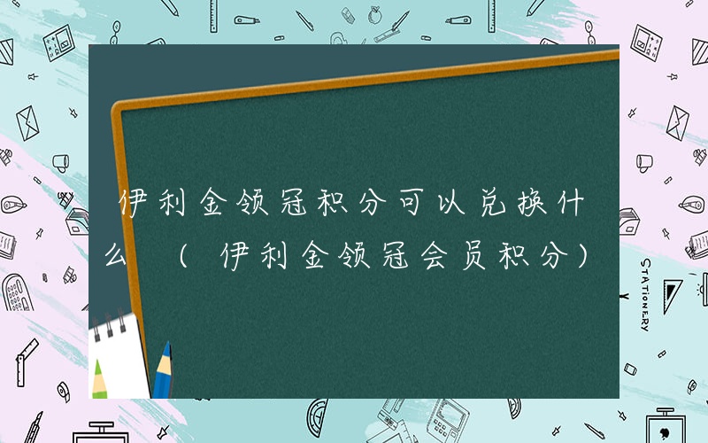 伊利金领冠积分可以兑换什么 (伊利金领冠会员积分)